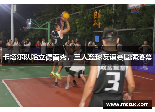 卡塔尔队哈立德首秀，三人篮球友谊赛圆满落幕